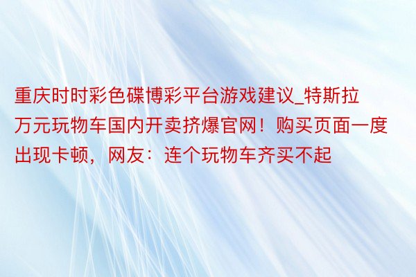 重庆时时彩色碟博彩平台游戏建议_特斯拉万元玩物车国内开卖挤爆官网！购买页面一度出现卡顿，网友：连个玩物车齐买不起