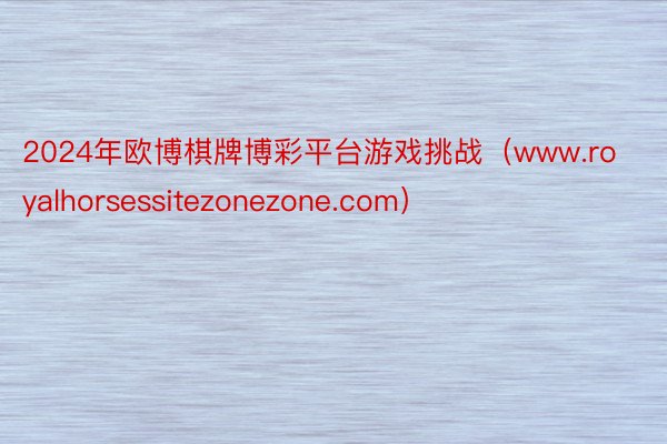 2024年欧博棋牌博彩平台游戏挑战（www.royalhorsessitezonezone.com）