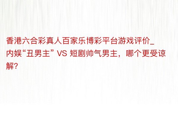 香港六合彩真人百家乐博彩平台游戏评价_内娱“丑男主” VS 短剧帅气男主，哪个更受谅解？