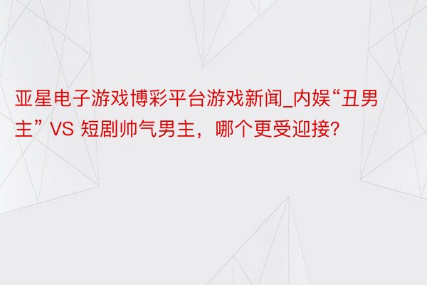 亚星电子游戏博彩平台游戏新闻_内娱“丑男主” VS 短剧帅气男主，哪个更受迎接？