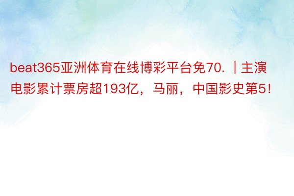 beat365亚洲体育在线博彩平台免70.  | 主演电影累计票房超193亿，马丽，中国影史第5！