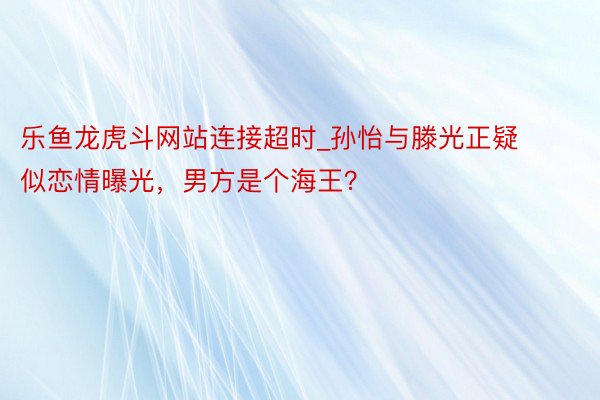 乐鱼龙虎斗网站连接超时_孙怡与滕光正疑似恋情曝光，男方是个海王？