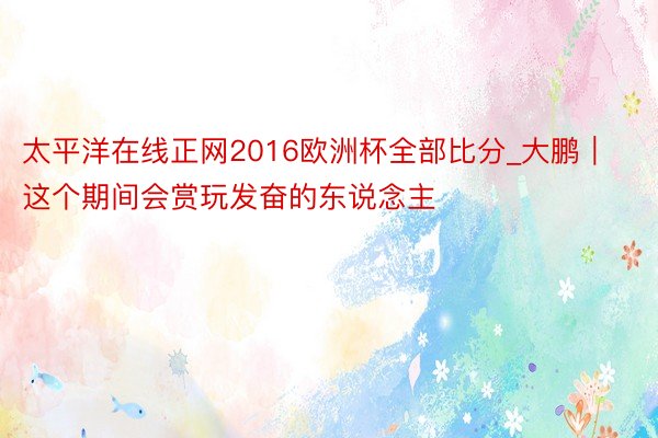 太平洋在线正网2016欧洲杯全部比分_大鹏｜这个期间会赏玩发奋的东说念主