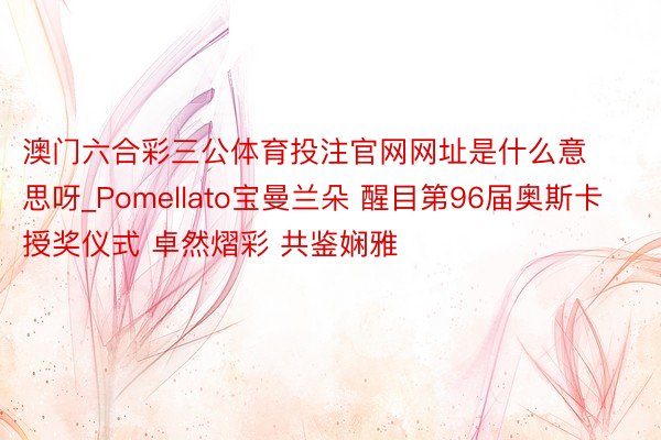 澳门六合彩三公体育投注官网网址是什么意思呀_Pomellato宝曼兰朵 醒目第96届奥斯卡授奖仪式 卓然熠彩 共鉴娴雅