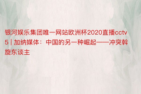 银河娱乐集团唯一网站欧洲杯2020直播cctv5 | 加纳媒体：中国的另一种崛起——冲突斡旋东谈主