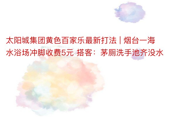 太阳城集团黄色百家乐最新打法 | 烟台一海水浴场冲脚收费5元 搭客：茅厕洗手池齐没水