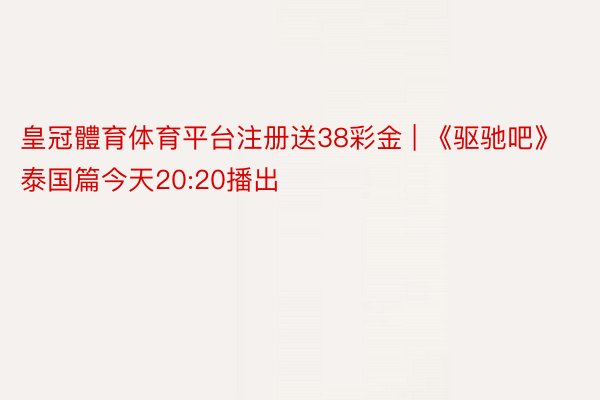 皇冠體育体育平台注册送38彩金 | 《驱驰吧》泰国篇今天20:20播出