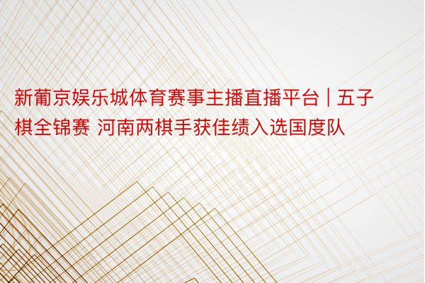 新葡京娱乐城体育赛事主播直播平台 | 五子棋全锦赛 河南两棋手获佳绩入选国度队