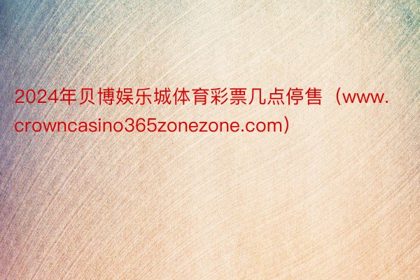 2024年贝博娱乐城体育彩票几点停售（www.crowncasino365zonezone.com）