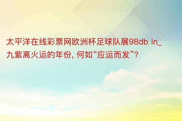 太平洋在线彩票网欧洲杯足球队展98db in_九紫离火运的年份， 何如“应运而发”?