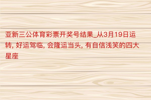 亚新三公体育彩票开奖号结果_从3月19日运转， 好运驾临， 会隆运当头， 有自信浅笑的四大星座