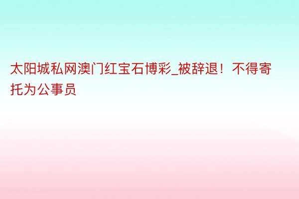 太阳城私网澳门红宝石博彩_被辞退！不得寄托为公事员