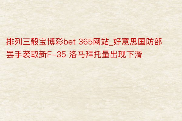 排列三骰宝博彩bet 365网站_好意思国防部罢手袭取新F-35 洛马拜托量出现下滑