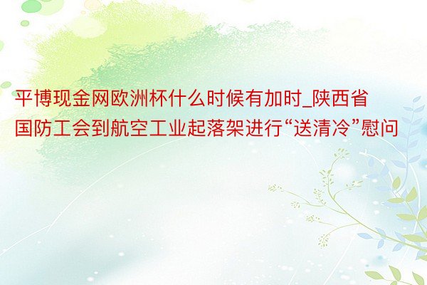 平博现金网欧洲杯什么时候有加时_陕西省国防工会到航空工业起落架进行“送清冷”慰问