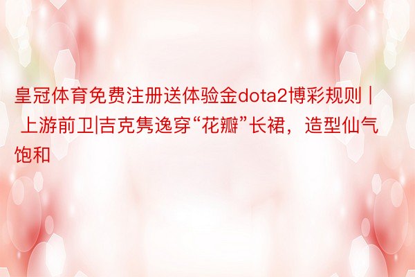 皇冠体育免费注册送体验金dota2博彩规则 | 上游前卫|吉克隽逸穿“花瓣”长裙，造型仙气饱和