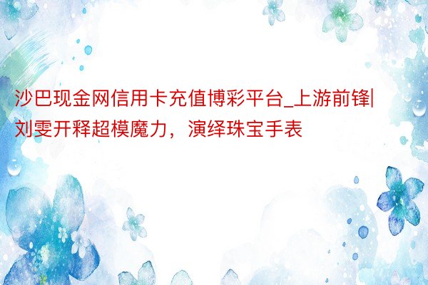 沙巴现金网信用卡充值博彩平台_上游前锋|刘雯开释超模魔力，演绎珠宝手表