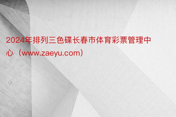 2024年排列三色碟长春市体育彩票管理中心（www.zaeyu.com）