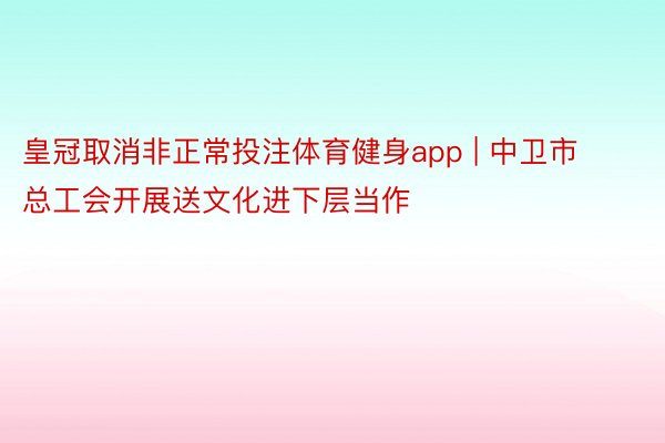 皇冠取消非正常投注体育健身app | 中卫市总工会开展送文化进下层当作