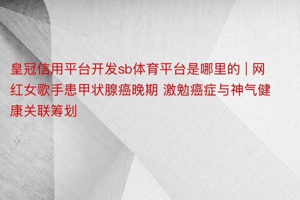 皇冠信用平台开发sb体育平台是哪里的 | 网红女歌手患甲状腺癌晚期 激勉癌症与神气健康关联筹划