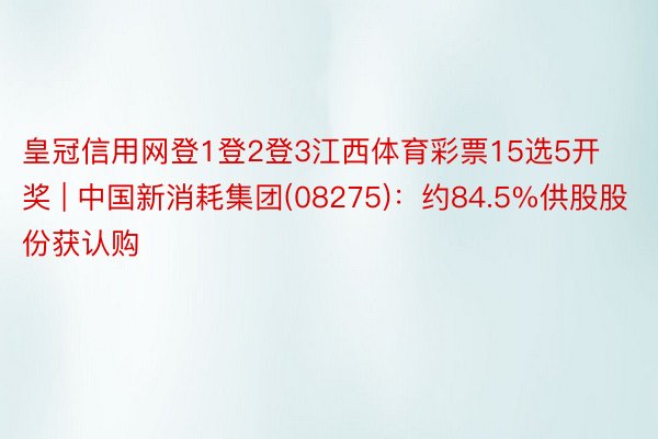 皇冠信用网登1登2登3江西体育彩票15选5开奖 | 中国新消耗集团(08275)：约84.5%供股股份获认购