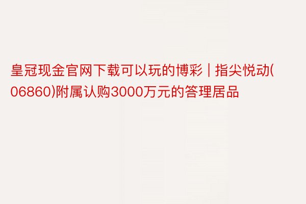 皇冠现金官网下载可以玩的博彩 | 指尖悦动(06860)附属认购3000万元的答理居品