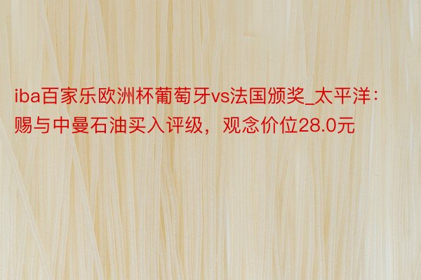 iba百家乐欧洲杯葡萄牙vs法国颁奖_太平洋：赐与中曼石油买入评级，观念价位28.0元