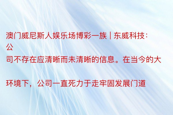 澳门威尼斯人娱乐场博彩一族 | 东威科技：
公司不存在应清晰而未清晰的信息。在当今的大环境下，公司一直死力于走牢固发展门道