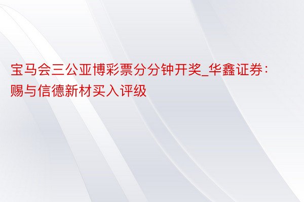 宝马会三公亚博彩票分分钟开奖_华鑫证券：赐与信德新材买入评级