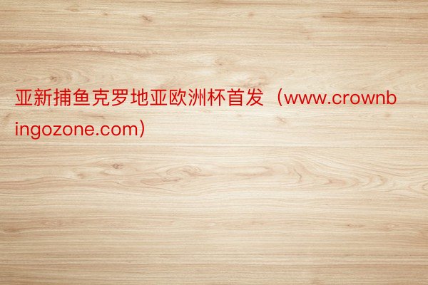 亚新捕鱼克罗地亚欧洲杯首发（www.crownbingozone.com）