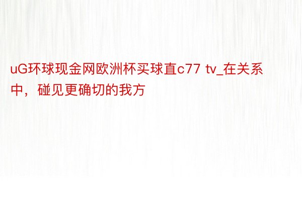 uG环球现金网欧洲杯买球直c77 tv_在关系中，碰见更确切的我方