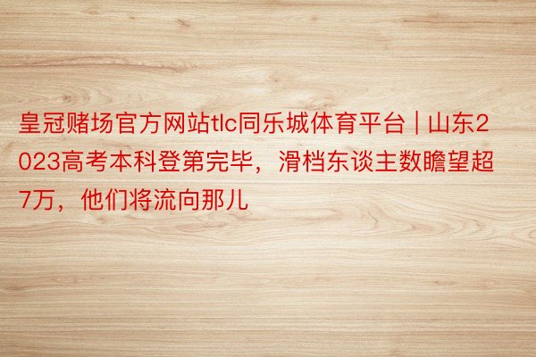 皇冠赌场官方网站tlc同乐城体育平台 | 山东2023高考本科登第完毕，滑档东谈主数瞻望超7万，他们将流向那儿