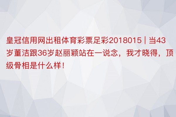 皇冠信用网出租体育彩票足彩2018015 | 当43岁董洁跟36岁赵丽颖站在一说念，我才晓得，顶级骨相是什么样！