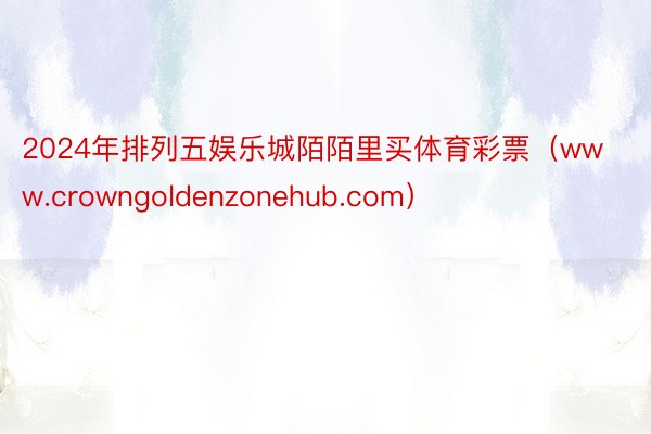 2024年排列五娱乐城陌陌里买体育彩票（www.crowngoldenzonehub.com）