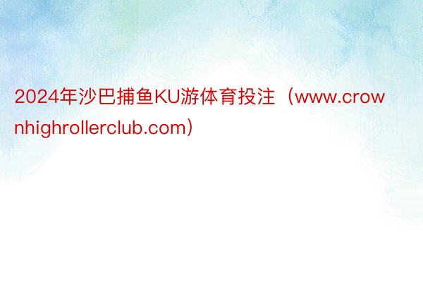 2024年沙巴捕鱼KU游体育投注（www.crownhighrollerclub.com）