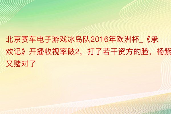 北京赛车电子游戏冰岛队2016年欧洲杯_《承欢记》开播收视率破2，打了若干资方的脸，杨紫又赌对了