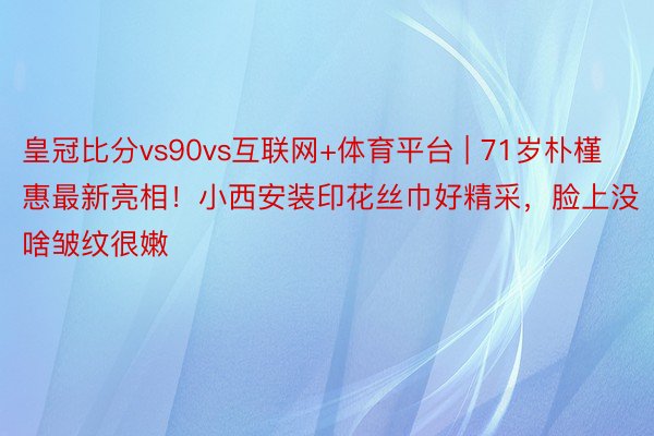 皇冠比分vs90vs互联网+体育平台 | 71岁朴槿惠最新亮相！小西安装印花丝巾好精采，脸上没啥皱纹很嫩