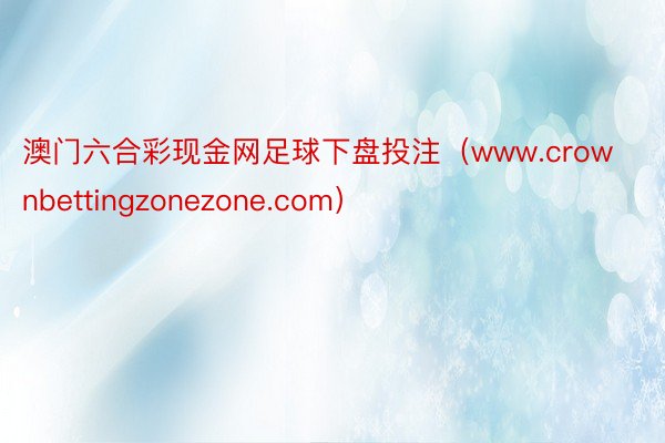 澳门六合彩现金网足球下盘投注（www.crownbettingzonezone.com）