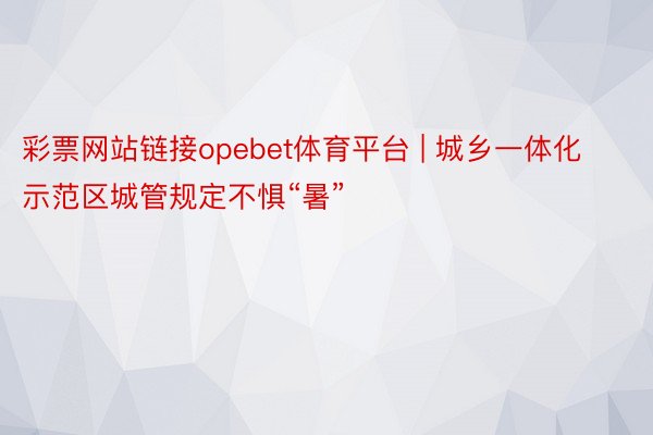 彩票网站链接opebet体育平台 | 城乡一体化示范区城管规定不惧“暑”