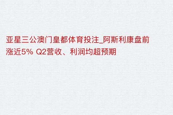 亚星三公澳门皇都体育投注_阿斯利康盘前涨近5% Q2营收、利润均超预期