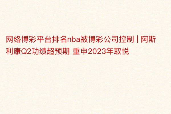 网络博彩平台排名nba被博彩公司控制 | 阿斯利康Q2功绩超预期 重申2023年取悦