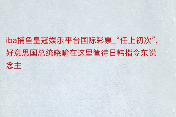 iba捕鱼皇冠娱乐平台国际彩票_“任上初次”, 好意思国总统晓喻在这里管待日韩指令东说念主