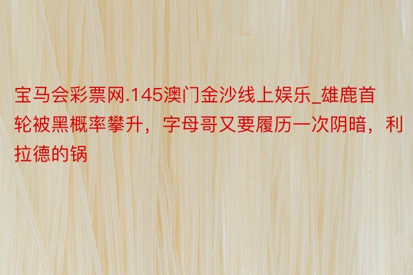 宝马会彩票网.145澳门金沙线上娱乐_雄鹿首轮被黑概率攀升，字母哥又要履历一次阴暗，利拉德的锅