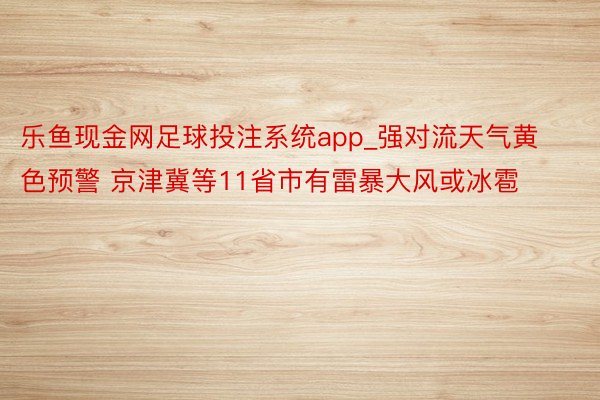 乐鱼现金网足球投注系统app_强对流天气黄色预警 京津冀等11省市有雷暴大风或冰雹