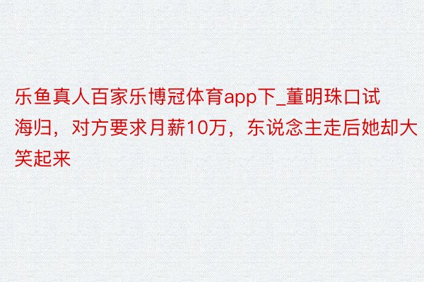 乐鱼真人百家乐博冠体育app下_董明珠口试海归，对方要求月薪10万，东说念主走后她却大笑起来