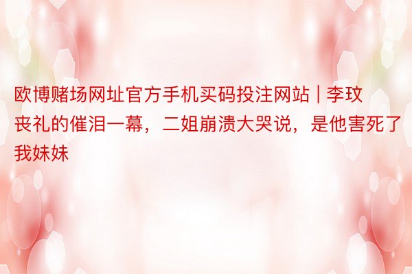 欧博赌场网址官方手机买码投注网站 | 李玟丧礼的催泪一幕，二姐崩溃大哭说，是他害死了我妹妹