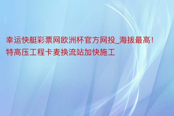 幸运快艇彩票网欧洲杯官方网投_海拔最高！特高压工程卡麦换流站加快施工