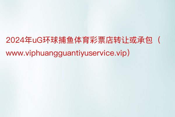 2024年uG环球捕鱼体育彩票店转让或承包（www.viphuangguantiyuservice.vip）