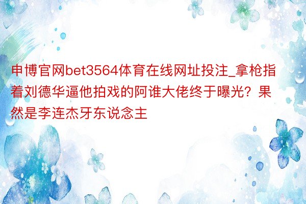 申博官网bet3564体育在线网址投注_拿枪指着刘德华逼他拍戏的阿谁大佬终于曝光？果然是李连杰牙东说念主