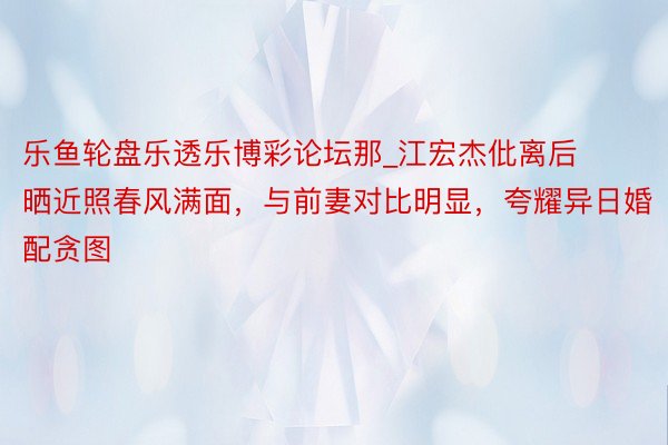 乐鱼轮盘乐透乐博彩论坛那_江宏杰仳离后晒近照春风满面，与前妻对比明显，夸耀异日婚配贪图