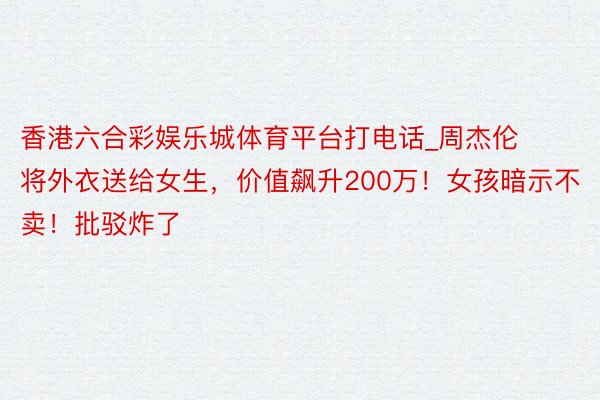 香港六合彩娱乐城体育平台打电话_周杰伦将外衣送给女生，价值飙升200万！女孩暗示不卖！批驳炸了